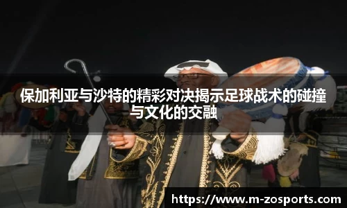 保加利亚与沙特的精彩对决揭示足球战术的碰撞与文化的交融
